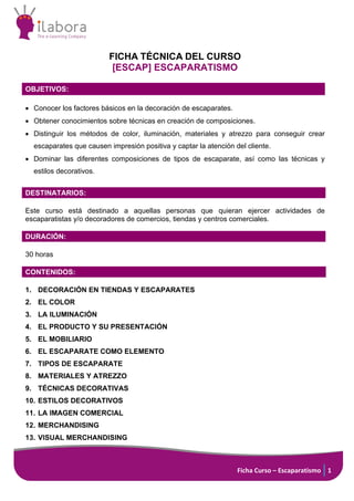 Ficha Curso – Escaparatismo 1
FICHA TÉCNICA DEL CURSO
[ESCAP] ESCAPARATISMO
OBJETIVOS:
• Conocer los factores básicos en la decoración de escaparates.
• Obtener conocimientos sobre técnicas en creación de composiciones.
• Distinguir los métodos de color, iluminación, materiales y atrezzo para conseguir crear
escaparates que causen impresión positiva y captar la atención del cliente.
• Dominar las diferentes composiciones de tipos de escaparate, así como las técnicas y
estilos decorativos.
DESTINATARIOS:
Este curso está destinado a aquellas personas que quieran ejercer actividades de
escaparatistas y/o decoradores de comercios, tiendas y centros comerciales.
DURACIÓN:
30 horas
CONTENIDOS:
1. DECORACIÓN EN TIENDAS Y ESCAPARATES
2. EL COLOR
3. LA ILUMINACIÓN
4. EL PRODUCTO Y SU PRESENTACIÓN
5. EL MOBILIARIO
6. EL ESCAPARATE COMO ELEMENTO
7. TIPOS DE ESCAPARATE
8. MATERIALES Y ATREZZO
9. TÉCNICAS DECORATIVAS
10. ESTILOS DECORATIVOS
11. LA IMAGEN COMERCIAL
12. MERCHANDISING
13. VISUAL MERCHANDISING
 