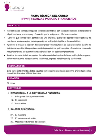 Ficha Curso – Finanzas para no financieros 1
FICHA TÉCNICA DEL CURSO
[FPNF] FINANZAS PARA NO FINANCIEROS
OBJETIVOS:
• Revisar cuáles son los principales conceptos contables, con especial énfasis en todo lo relativo
al patrimonio de la empresa y cómo éste queda reflejado en diferentes cuentas.
• Conocer qué son los ciclos contables de una empresa, qué tipo de operaciones engloban y de
qué forma se documentan estas operaciones en los distintos libros de contabilidad.
• Aprender a evaluar la posición de una empresa y los resultados de sus operaciones a partir de
la información obtenidas gracias a análisis económicos, patrimoniales y financieros, prestando
mayor atención a las cuestiones relacionadas con los costes empresariales.
• Analizar las características propias de cada una de las fuentes de financiación de la empresa,
teniendo en cuenta aspectos como sus costes, el plazo de reembolso y su finalidad.
DESTINATARIOS:
Este curso está dirigido a todas aquellas personas interesadas en adquirir o profundizar en los
conocimientos sobre el área financiera
DURACIÓN:
50 horas
CONTENIDOS:
1. INTRODUCCIÓN A LA CONTABILIDAD FINANCIERA
1.1. Principales conceptos contables
1.2. El patrimonio
1.3. Las cuentas
2. BALANCE DE SITUACIÓN
2.1. El inventario
2.2. El balance de situación
2.3. Modelos de balances de situación
 