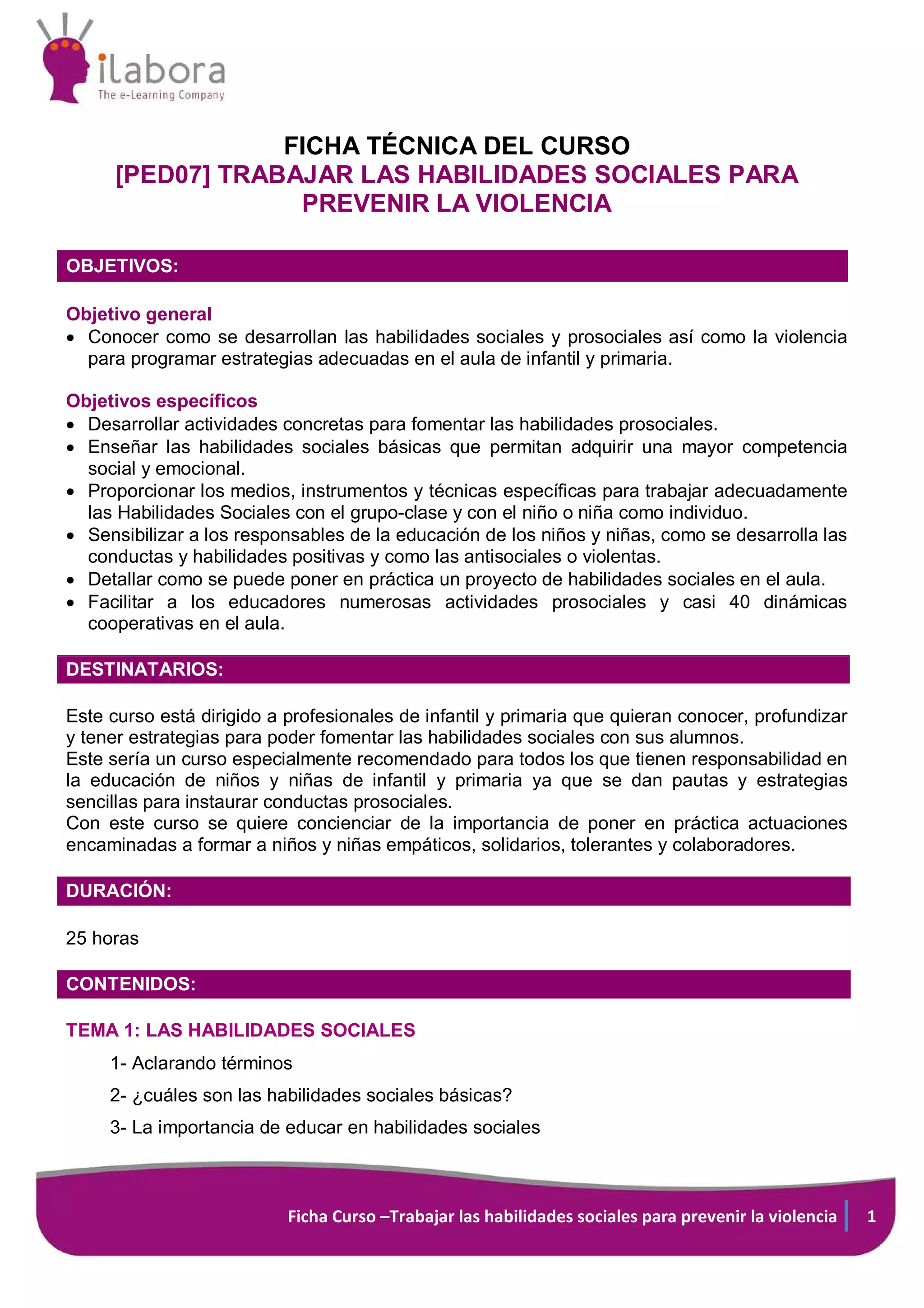 Ficha Curso –Trabajar las habilidades sociales para prevenir la violencia 1
FICHA TÉCNICA DEL CURSO
[PED07] TRABAJAR LAS HABILIDADES SOCIALES PARA
PREVENIR LA VIOLENCIA
OBJETIVOS:
Objetivo general
• Conocer como se desarrollan las habilidades sociales y prosociales así como la violencia
para programar estrategias adecuadas en el aula de infantil y primaria.
Objetivos específicos
• Desarrollar actividades concretas para fomentar las habilidades prosociales.
• Enseñar las habilidades sociales básicas que permitan adquirir una mayor competencia
social y emocional.
• Proporcionar los medios, instrumentos y técnicas específicas para trabajar adecuadamente
las Habilidades Sociales con el grupo-clase y con el niño o niña como individuo.
• Sensibilizar a los responsables de la educación de los niños y niñas, como se desarrolla las
conductas y habilidades positivas y como las antisociales o violentas.
• Detallar como se puede poner en práctica un proyecto de habilidades sociales en el aula.
• Facilitar a los educadores numerosas actividades prosociales y casi 40 dinámicas
cooperativas en el aula.
DESTINATARIOS:
Este curso está dirigido a profesionales de infantil y primaria que quieran conocer, profundizar
y tener estrategias para poder fomentar las habilidades sociales con sus alumnos.
Este sería un curso especialmente recomendado para todos los que tienen responsabilidad en
la educación de niños y niñas de infantil y primaria ya que se dan pautas y estrategias
sencillas para instaurar conductas prosociales.
Con este curso se quiere concienciar de la importancia de poner en práctica actuaciones
encaminadas a formar a niños y niñas empáticos, solidarios, tolerantes y colaboradores.
DURACIÓN:
25 horas
CONTENIDOS:
TEMA 1: LAS HABILIDADES SOCIALES
1- Aclarando términos
2- ¿cuáles son las habilidades sociales básicas?
3- La importancia de educar en habilidades sociales
 