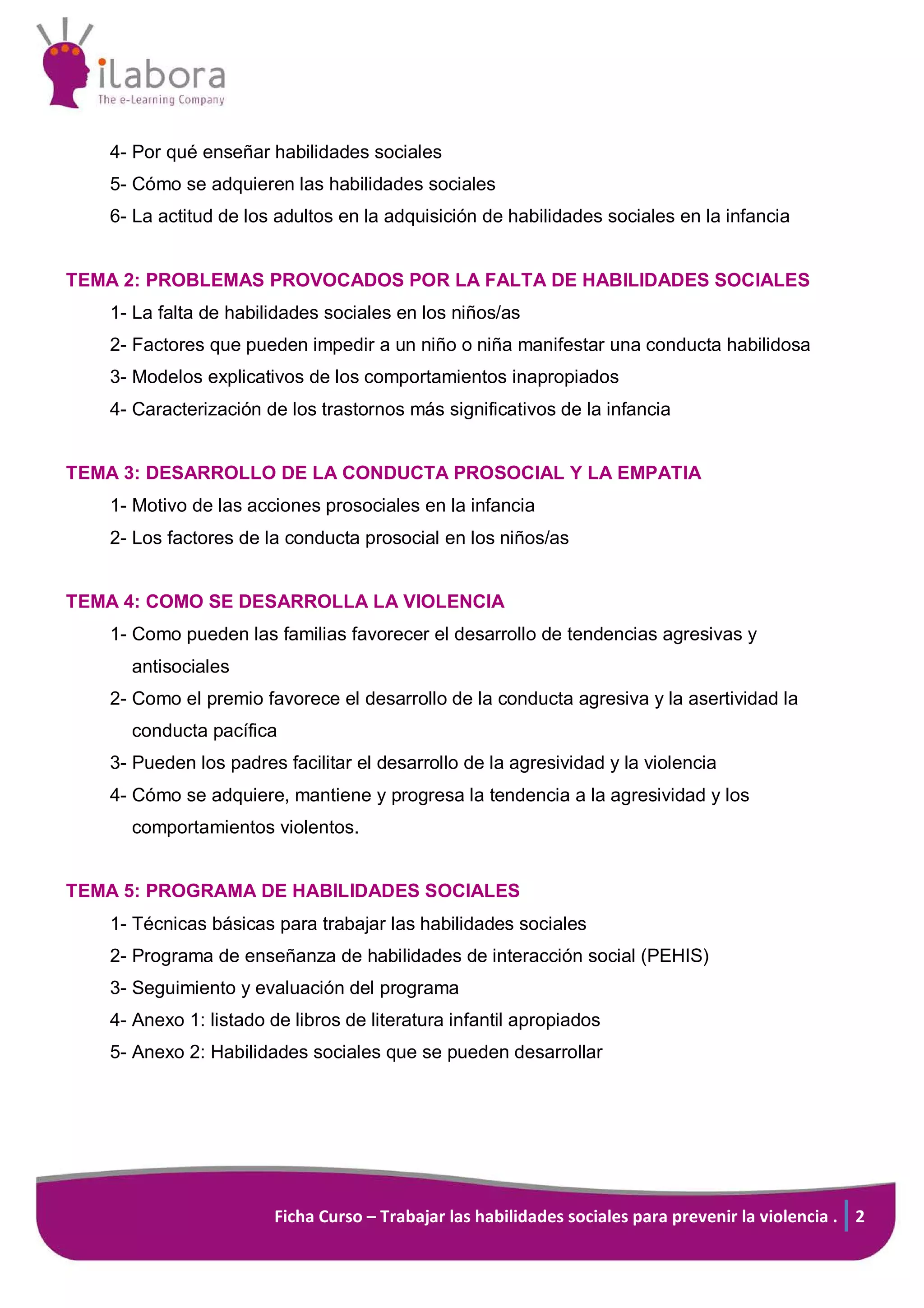 Ficha Curso – Trabajar las habilidades sociales para prevenir la violencia . 2
4- Por qué enseñar habilidades sociales
5- Cómo se adquieren las habilidades sociales
6- La actitud de los adultos en la adquisición de habilidades sociales en la infancia
TEMA 2: PROBLEMAS PROVOCADOS POR LA FALTA DE HABILIDADES SOCIALES
1- La falta de habilidades sociales en los niños/as
2- Factores que pueden impedir a un niño o niña manifestar una conducta habilidosa
3- Modelos explicativos de los comportamientos inapropiados
4- Caracterización de los trastornos más significativos de la infancia
TEMA 3: DESARROLLO DE LA CONDUCTA PROSOCIAL Y LA EMPATIA
1- Motivo de las acciones prosociales en la infancia
2- Los factores de la conducta prosocial en los niños/as
TEMA 4: COMO SE DESARROLLA LA VIOLENCIA
1- Como pueden las familias favorecer el desarrollo de tendencias agresivas y
antisociales
2- Como el premio favorece el desarrollo de la conducta agresiva y la asertividad la
conducta pacífica
3- Pueden los padres facilitar el desarrollo de la agresividad y la violencia
4- Cómo se adquiere, mantiene y progresa la tendencia a la agresividad y los
comportamientos violentos.
TEMA 5: PROGRAMA DE HABILIDADES SOCIALES
1- Técnicas básicas para trabajar las habilidades sociales
2- Programa de enseñanza de habilidades de interacción social (PEHIS)
3- Seguimiento y evaluación del programa
4- Anexo 1: listado de libros de literatura infantil apropiados
5- Anexo 2: Habilidades sociales que se pueden desarrollar
 