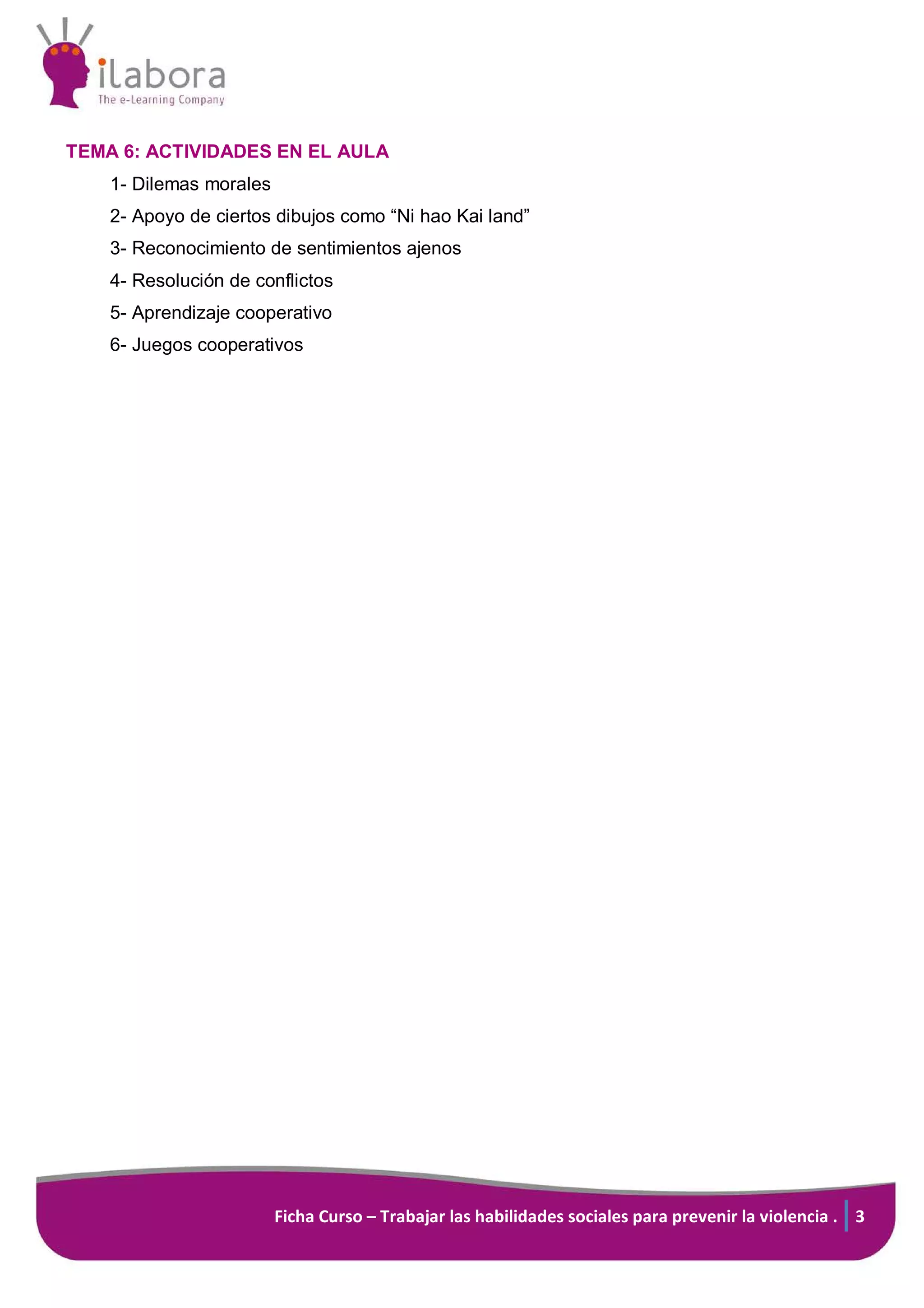 Ficha Curso – Trabajar las habilidades sociales para prevenir la violencia . 3
TEMA 6: ACTIVIDADES EN EL AULA
1- Dilemas morales
2- Apoyo de ciertos dibujos como “Ni hao Kai land”
3- Reconocimiento de sentimientos ajenos
4- Resolución de conflictos
5- Aprendizaje cooperativo
6- Juegos cooperativos
 