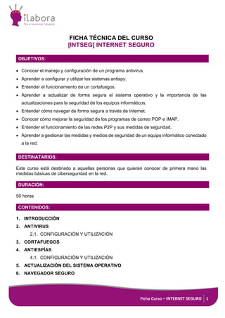 Ficha Curso – INTERNET SEGURO 1
FICHA TÉCNICA DEL CURSO
[INTSEG] INTERNET SEGURO
OBJETIVOS:
• Conocer el manejo y configuración de un programa antivirus.
• Aprender a configurar y utilizar los sistemas antispy.
• Entender el funcionamiento de un cortafuegos.
• Aprender a actualizar de forma segura el sistema operativo y la importancia de las
actualizaciones para la seguridad de los equipos informáticos.
• Entender cómo navegar de forma segura a través de Internet.
• Conocer cómo mejorar la seguridad de los programas de correo POP e IMAP.
• Entender el funcionamiento de las redes P2P y sus medidas de seguridad.
• Aprender a gestionar las medidas y medios de seguridad de un equipo informático conectado
a la red.
DESTINATARIOS:
Este curso está destinado a aquellas personas que quieran conocer de primera mano las
medidas básicas de ciberseguridad en la red.
DURACIÓN:
50 horas
CONTENIDOS:
1. INTRODUCCIÓN
2. ANTIVIRUS
2.1. CONFIGURACIÓN Y UTILIZACIÓN
3. CORTAFUEGOS
4. ANTIESPÍAS
4.1. CONFIGURACIÓN Y UTILIZACIÓN
5. ACTUALIZACIÓN DEL SISTEMA OPERATIVO
6. NAVEGADOR SEGURO
 