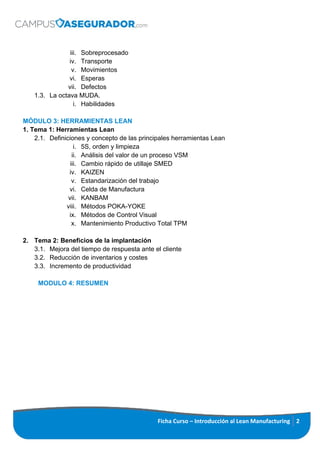 iii. Sobreprocesado
iv. Transporte
v. Movimientos
vi. Esperas
vii. Defectos
1.3. La octava MUDA.
i. Habilidades
MÓDULO 3: HERRAMIENTAS LEAN
1. Tema 1: Herramientas Lean
2.1. Definiciones y concepto de las principales herramientas Lean
i. 5S, orden y limpieza
ii. Análisis del valor de un proceso VSM
iii. Cambio rápido de utillaje SMED
iv. KAIZEN
v. Estandarización del trabajo
vi. Celda de Manufactura
vii. KANBAM
viii. Métodos POKA-YOKE
ix. Métodos de Control Visual
x. Mantenimiento Productivo Total TPM
2. Tema 2: Beneficios de la implantación
3.1. Mejora del tiempo de respuesta ante el cliente
3.2. Reducción de inventarios y costes
3.3. Incremento de productividad
MODULO 4: RESUMEN
Ficha Curso – Introducción al Lean Manufacturing 2
 