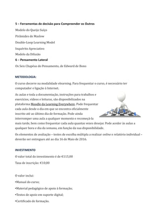 5 – Ferramentas de decisão para Compreender os Outros
Modelo do Queijo Suíço
Pirâmides de Maslow
Double-Loop Learning Model
Inquérito Apreciativo
Modelo da Difusão
6 – Pensamento Lateral
Os Seis Chapéus do Pensamento, de Edward de Bono
METODOLOGIA:
O curso decorre na modalidade elearning. Para frequentar o curso, é necessário ter
computador e ligação à Internet.
As aulas e toda a documentação, instruções para trabalhos e
exercícios, vídeos e leituras, são disponibilizados na
plataforma Moodle da Learning Everywhere. Pode frequentar
cada aula desde o dia em que se encontra oficialmente
inscrito até ao último dia de formação. Pode ainda
interromper uma aula a qualquer momento e recomeçá-la
mais tarde, bem como frequentar cada aula quantas vezes desejar. Pode aceder às aulas a
qualquer hora e dia da semana, em função da sua disponibilidade.
Os elementos de avaliação – testes de escolha múltipla a realizar online e relatório individual –
deverão ser entregues até ao dia 16 de Maio de 2016.
INVESTIMENTO
O valor total do investimento é de €115,00
Taxa de inscrição: €10,00
O valor inclui:
•Manual do curso;
•Material pedagógico de apoio à formação;
•Textos de apoio em suporte digital;
•Certificado de formação.
 