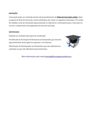 INSCRIÇÃO
A inscrição pode ser realizada através do preenchimento da Ficha de Inscrição online. Após
recepção da ficha de inscrição, serão solicitados, por email, os seguintes elementos: CV, cartão
do cidadão, carta de motivação (apresentando os objectivos e motivações para a inscrição no
curso) e comprovativo do pagamento da taxa de inscrição.
CERTIFICADO
Poderão ser emitidos dois tipos de certificado:
•Certificado de Formação Profissional aos formandos que tiverem
aproveitamento (nota igual ou superior a 10 valores);
•Declaração de Participação aos formandos que não submeterem
avaliação ou que não obtenham aproveitamento.
Mais informações pelo email training@learningeverywhere.eu
 
