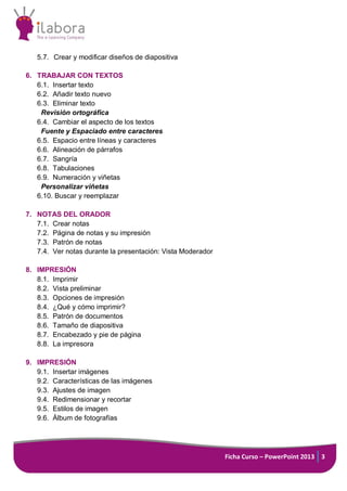 Ficha Curso – PowerPoint 2013 3
5.7. Crear y modificar diseños de diapositiva
6. TRABAJAR CON TEXTOS
6.1. Insertar texto
6.2. Añadir texto nuevo
6.3. Eliminar texto
Revisión ortográfica
6.4. Cambiar el aspecto de los textos
Fuente y Espaciado entre caracteres
6.5. Espacio entre líneas y caracteres
6.6. Alineación de párrafos
6.7. Sangría
6.8. Tabulaciones
6.9. Numeración y viñetas
Personalizar viñetas
6.10. Buscar y reemplazar
7. NOTAS DEL ORADOR
7.1. Crear notas
7.2. Página de notas y su impresión
7.3. Patrón de notas
7.4. Ver notas durante la presentación: Vista Moderador
8. IMPRESIÓN
8.1. Imprimir
8.2. Vista preliminar
8.3. Opciones de impresión
8.4. ¿Qué y cómo imprimir?
8.5. Patrón de documentos
8.6. Tamaño de diapositiva
8.7. Encabezado y pie de página
8.8. La impresora
9. IMPRESIÓN
9.1. Insertar imágenes
9.2. Características de las imágenes
9.3. Ajustes de imagen
9.4. Redimensionar y recortar
9.5. Estilos de imagen
9.6. Álbum de fotografías
 