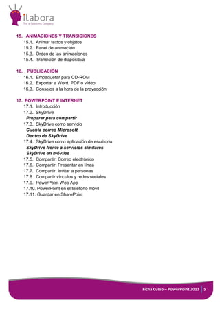 Ficha Curso – PowerPoint 2013 5
15. ANIMACIONES Y TRANSICIONES
15.1. Animar textos y objetos
15.2. Panel de animación
15.3. Orden de las animaciones
15.4. Transición de diapositiva
16. PUBLICACIÓN
16.1. Empaquetar para CD-ROM
16.2. Exportar a Word, PDF o vídeo
16.3. Consejos a la hora de la proyección
17. POWERPOINT E INTERNET
17.1. Introducción
17.2. SkyDrive
Preparar para compartir
17.3. SkyDrive como servicio
Cuenta correo Microsoft
Dentro de SkyDrive
17.4. SkyDrive como aplicación de escritorio
SkyDrive frente a servicios similares
SkyDrive en móviles
17.5. Compartir: Correo electrónico
17.6. Compartir: Presentar en línea
17.7. Compartir: Invitar a personas
17.8. Compartir vínculos y redes sociales
17.9. PowerPoint Web App
17.10. PowerPoint en el teléfono móvil
17.11. Guardar en SharePoint
 