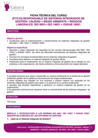 Ficha Curso – RESPONSABLE DE SISTEMAS INTEGRADOS DE GESTIÓN: CALIDAD + MEDIO
AMBIENTE + RIESGOS LABORALES. ISO 9001+ ISO 14001 + OHSAS 18001
1
FICHA TÉCNICA DEL CURSO
[PYC33] RESPONSABLE DE SISTEMAS INTEGRADOS DE
GESTIÓN: CALIDAD + MEDIO AMBIENTE + RIESGOS
LABORALES. ISO 9001+ ISO 14001 + OHSAS 18001
OBJETIVOS:
Objetivo general
 Cualificarse para la implementación y mantenimiento de sistemas integrados de gestión
ISO 9001 + ISO 14001 + OHSAS 18001.
Objetivos específicos
 Aprender y saber interpretar los requisitos de las normas internacionales ISO 9001, ISO
14001 y OHSAS 18001, así como las diferentes herramientas de sistemas integrados de
gestión.
 Conocer los conceptos fundamentales de los sistemas integrados de gestión.
 Facultarse para elaborar un sistema integrado de gestión eficaz.
 Prepararse para la implantación de un sistema integrado de gestión de la calidad en una
empresa u otra organización, del medio ambiente y de la prevención de riesgos laborales.
DESTINATARIOS:
A aquellas personas que vayan a desarrollar su carrera profesional en el ámbito de la gestión
ambiental, gestión de la calidad y/o la prevención de riesgos profesionales.
A todos aquellos que trabajen en una empresa y quieran mejorar sus aptitudes en los
sistemas integrados de gestión para optar a un ascenso en su carrera profesional.
A aquellos que deciden implementar y gestionar un sistema integrado de gestión en su
organización.
A los gerentes y personal que requieran tener un conocimiento de los sistemas integrados de
gestión.
DURACIÓN:
140 horas
CONTENIDOS:
MÓDULO 1: INTRODUCCIÓN A LAS NORMAS ISO 9001, ISO 14001 Y OHSAS 18001.
REQUISITOS COMUNES DE LOS SISTEMAS DE GESTIÓN.
1. ¿Qué es un Sistema Integrado de Gestión?
 