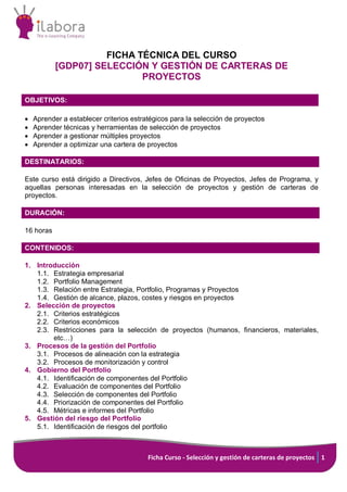 Ficha Curso - Selección y gestión de carteras de proyectos 1
FICHA TÉCNICA DEL CURSO
[GDP07] SELECCIÓN Y GESTIÓN DE CARTERAS DE
PROYECTOS
OBJETIVOS:
• Aprender a establecer criterios estratégicos para la selección de proyectos
• Aprender técnicas y herramientas de selección de proyectos
• Aprender a gestionar múltiples proyectos
• Aprender a optimizar una cartera de proyectos
DESTINATARIOS:
Este curso está dirigido a Directivos, Jefes de Oficinas de Proyectos, Jefes de Programa, y
aquellas personas interesadas en la selección de proyectos y gestión de carteras de
proyectos.
DURACIÓN:
16 horas
CONTENIDOS:
1. Introducción
1.1. Estrategia empresarial
1.2. Portfolio Management
1.3. Relación entre Estrategia, Portfolio, Programas y Proyectos
1.4. Gestión de alcance, plazos, costes y riesgos en proyectos
2. Selección de proyectos
2.1. Criterios estratégicos
2.2. Criterios económicos
2.3. Restricciones para la selección de proyectos (humanos, financieros, materiales,
etc…)
3. Procesos de la gestión del Portfolio
3.1. Procesos de alineación con la estrategia
3.2. Procesos de monitorización y control
4. Gobierno del Portfolio
4.1. Identificación de componentes del Portfolio
4.2. Evaluación de componentes del Portfolio
4.3. Selección de componentes del Portfolio
4.4. Priorización de componentes del Portfolio
4.5. Métricas e informes del Portfolio
5. Gestión del riesgo del Portfolio
5.1. Identificación de riesgos del portfolio
 