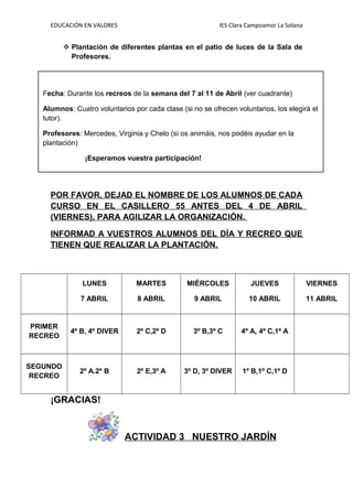 EDUCACIÓN EN VALORES IES Clara Campoamor La Solana
 Plantación de diferentes plantas en el patio de luces de la Sala de
Profesores.
POR FAVOR, DEJAD EL NOMBRE DE LOS ALUMNOS DE CADA
CURSO EN EL CASILLERO 55 ANTES DEL 4 DE ABRIL
(VIERNES), PARA AGILIZAR LA ORGANIZACIÓN.
INFORMAD A VUESTROS ALUMNOS DEL DÍA Y RECREO QUE
TIENEN QUE REALIZAR LA PLANTACIÓN.
LUNES
7 ABRIL
MARTES
8 ABRIL
MIÉRCOLES
9 ABRIL
JUEVES
10 ABRIL
VIERNES
11 ABRIL
PRIMER
RECREO
4º B, 4º DIVER 2º C,2º D 3º B,3º C 4º A, 4º C,1º A
SEGUNDO
RECREO
2º A.2º B 2º E,3º A 3º D, 3º DIVER 1º B,1º C,1º D
¡GRACIAS!
ACTIVIDAD 3 NUESTRO JARDÍN
Fecha: Durante los recreos de la semana del 7 al 11 de Abril (ver cuadrante)
Alumnos: Cuatro voluntarios por cada clase (si no se ofrecen voluntarios, los elegirá el
tutor).
Profesores: Mercedes, Virginia y Chelo (si os animáis, nos podéis ayudar en la
plantación)
¡Esperamos vuestra participación!
 