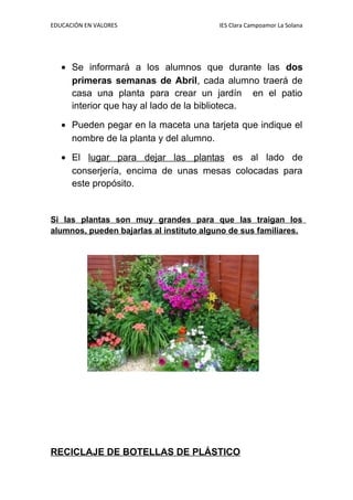 EDUCACIÓN EN VALORES IES Clara Campoamor La Solana
• Se informará a los alumnos que durante las dos
primeras semanas de Abril, cada alumno traerá de
casa una planta para crear un jardín en el patio
interior que hay al lado de la biblioteca.
• Pueden pegar en la maceta una tarjeta que indique el
nombre de la planta y del alumno.
• El lugar para dejar las plantas es al lado de
conserjería, encima de unas mesas colocadas para
este propósito.
Si las plantas son muy grandes para que las traigan los
alumnos, pueden bajarlas al instituto alguno de sus familiares.
RECICLAJE DE BOTELLAS DE PLÁSTICO
 