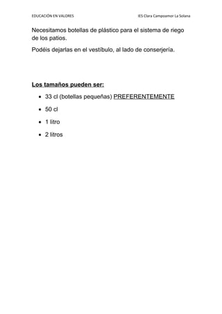 EDUCACIÓN EN VALORES IES Clara Campoamor La Solana
Necesitamos botellas de plástico para el sistema de riego
de los patios.
Podéis dejarlas en el vestíbulo, al lado de conserjería.
Los tamaños pueden ser:
• 33 cl (botellas pequeñas) PREFERENTEMENTE
• 50 cl
• 1 litro
• 2 litros
 