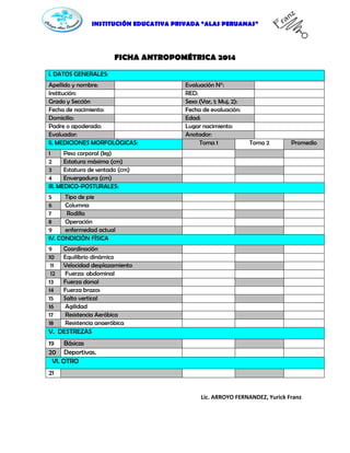 INSTITUCIÓN EDUCATIVA PRIVADA “ALAS PERUANAS”
FICHA ANTROPOMÉTRICA 2014
I. DATOS GENERALES:
Apellido y nombre: Evaluación N°:
Institución: RED:
Grado y Sección Sexo (Var, 1; Muj, 2):
Fecha de nacimiento: Fecha de evaluación:
Domicilio: Edad:
Padre o apoderado: Lugar nacimiento:
Evaluador: Anotador:
II. MEDICIONES MORFOLÒGICAS: Toma 1 Toma 2 Promedio
1 Peso corporal (kg)
2 Estatura máxima (cm)
3 Estatura de sentado (cm)
4 Envergadura (cm)
III. MEDICO-POSTURALES:
5 Tipo de pie
6 Columna
7 Rodilla
8 Operación
9 enfermedad actual
IV. CONDICIÒN FÌSICA
9 Coordinación
10 Equilibrio dinámico
11 Velocidad desplazamiento
12 Fuerza: abdominal
13 Fuerza dorsal
14 Fuerza brazos
15 Salto vertical
16 Agilidad
17 Resistencia Aeróbica
18 Resistencia anaeróbica
V. DESTREZAS
19 Básicas
20 Deportivas.
VI. OTRO
21
Lic. ARROYO FERNANDEZ, Yurick Franz
 