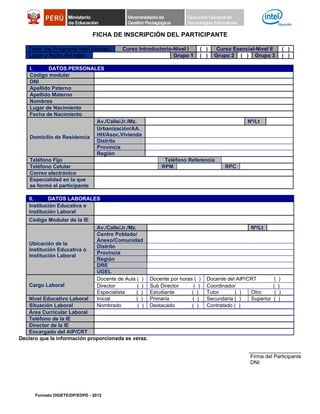 FICHA DE INSCRIPCIÓN DEL PARTICIPANTE

   Taller del Programa Intel Educar:        Curso Introductorio-Nivel I      ( )    Curso Esencial-Nivel II            ( )
   Lugar y fecha del taller:                                    Grupo 1      ( )   Grupo 2 ( ) Grupo 3                 ( )

    I.     DATOS PERSONALES
    Código modular
    DNI
    Apellido Paterno
    Apellido Materno
    Nombres
    Lugar de Nacimiento
    Fecha de Nacimiento
                             Av./Calle/Jr./Mz.                                                  Nº/Lt
                             Urbanización/AA.
    Domicilio de Residencia HH/Asoc.Vivienda
                             Distrito
                             Provincia
                             Región
    Teléfono Fijo                                             Teléfono Referencia
    Teléfono Celular                                         RPM                        RPC
    Correo electrónico
    Especialidad en la que
    se formó el participante

   II.     DATOS LABORALES
   Institución Educativa o
   Institución Laboral
   Código Modular de la IE
                                 Av./Calle/Jr./Mz.                                                Nº/Lt
                                 Centro Poblado/
                                 Anexo/Comunidad
   Ubicación de la
                                 Distrito
   Institución Educativa o
                                 Provincia
   Institución Laboral
                                 Región
                                 DRE
                                 UGEL
                                 Docente de Aula ( )     Docente por horas ( )   Docente del AIP/CRT         (     )
   Cargo Laboral                 Director          ( )   Sub Director      ( )   Coordinador                 (    )
                                 Especialista     ( )    Estudiante       ( )    Tutor      ( )   Otro        (    )
   Nivel Educativo Laboral       Inicial          ( )    Primaria         ( )    Secundaria ( )   Superior   (    )
   Situación Laboral             Nombrado          ( )   Destacado        ( )    Contratado ( )
   Área Curricular Laboral
   Teléfono de la IE
   Director de la IE
   Encargado del AIP/CRT
Declaro que la información proporcionada es veraz.

                                                                                                 __________________
                                                                                                 Firma del Participante
                                                                                                 DNI:




      Formato DIGETE/DP/EDPD - 2012
 