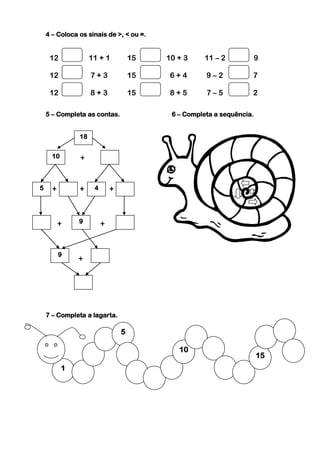 4 – Coloca os sinais de >, < ou =.


     12             11 + 1           15   10 + 3    11 – 2             9

     12             7+3              15    6+4       9–2           7

     12             8+3              15    8+5       7–5           2

    5 – Completa as contas.                6 – Completa a sequência.


               18


      10       +


5     +        +     4       +



          +    9         +


          9
               +




    7 – Completa a lagarta.

                                 5

                                             10
                                                                       15
           1
 