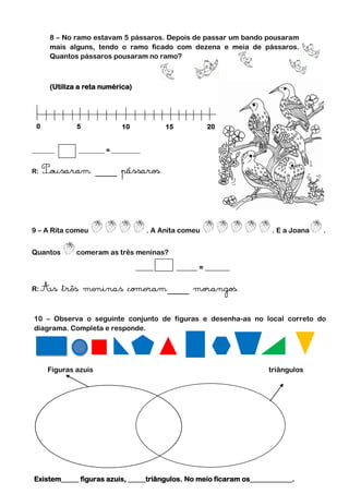 8 – No ramo estavam 5 pássaros. Depois de passar um bando pousaram
     mais alguns, tendo o ramo ficado com dezena e meia de pássaros.
     Quantos pássaros pousaram no ramo?



     (Utiliza a reta numérica)




 0           5             10            15            20


_______      ________ = _________


R:




9 – A Rita comeu                    . A Anita comeu                  . E a Joana   .


Quantos      comeram as três meninas?

                                 _____        ______ = _______


R:



10 – Observa o seguinte conjunto de figuras e desenha-as no local correto do
diagrama. Completa e responde.




     Figuras azuis                                                  triângulos




Existem_____ figuras azuis, _____triângulos. No meio ficaram os____________.
 