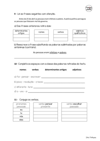 Sónia Rodrigues
9 - Lê as frases seguintes com atenção.
Antes do 25 de abril as pessoas eram infelizes e pobres. A polícia política perseguia
as pessoas que falassem mal do governo.
a) Das frases anteriores retira dois:
determinantes
artigos
nomes verbos
adjetivos
qualificativos
b) Reescreve a frase substituindo as palavras sublinhadas por palavras
antónimas (contrário).
As pessoas eram infelizes e pobres.
_______________________________________________________________________
10 - Completa os espaços com a classe das palavras retiradas do texto.
a) foi – pensar – escrever: _____________________________________
b) povo – revolução – cravos: ___________________________________
c) diferente – livre: ____________________________________________
d) o – uns – a: ________________________________________________
11 - Conjuga os verbos.
pronomes
pessoais
verbo pensar
presente
verbo escolher
passado
eu
tu
nós
eles
nomes verbos determinantes artigos adjetivos
 