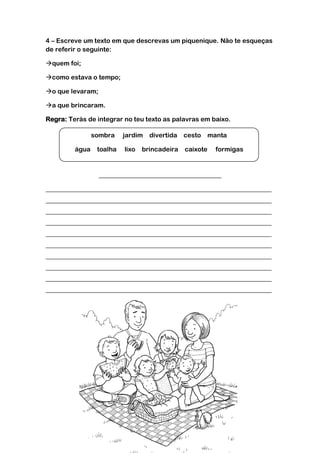 4 – Escreve um texto em que descrevas um piquenique. Não te esqueças
de referir o seguinte:
quem foi;
como estava o tempo;
o que levaram;
a que brincaram.
Regra: Terás de integrar no teu texto as palavras em baixo.
______________________________________
______________________________________________________________________
______________________________________________________________________
______________________________________________________________________
______________________________________________________________________
______________________________________________________________________
______________________________________________________________________
______________________________________________________________________
______________________________________________________________________
______________________________________________________________________
______________________________________________________________________
sombra jardim divertida cesto manta
água toalha lixo brincadeira caixote formigas
 