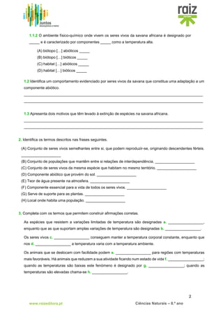2
www.raizeditora.pt Ciências Naturais – 8.º ano
1.1.2 O ambiente físico-químico onde vivem os seres vivos da savana africana é designado por
_____ e é caracterizado por componentes _____ como a temperatura alta.
(A) biótopo […] abióticos _____
(B) biótopo […] bióticos _____
(C) habitat […] abióticos _____
(D) habitat […] bióticos _____
1.2 Identifica um comportamento evidenciado por seres vivos da savana que constitua uma adaptação a um
componente abiótico.
______________________________________________________________________________________
______________________________________________________________________________________
1.3 Apresenta dois motivos que têm levado à extinção de espécies na savana africana.
______________________________________________________________________________________
______________________________________________________________________________________
2. Identifica os termos descritos nas frases seguintes.
(A) Conjunto de seres vivos semelhantes entre si, que podem reproduzir-se, originando descendentes férteis.
___________________
(B) Conjunto de populações que mantêm entre si relações de interdependência. ___________________
(C) Conjunto de seres vivos da mesma espécie que habitam no mesmo território. ___________________
(D) Componente abiótico que provém do sol. ___________________
(E) Teor de água presente na atmosfera. ___________________
(F) Componente essencial para a vida de todos os seres vivos. ___________________
(G) Serve de suporte para as plantas. ___________________
(H) Local onde habita uma população. ___________________
3. Completa com os termos que permitem construir afirmações corretas.
As espécies que resistem a variações limitadas de temperatura são designadas a. _________________,
enquanto que as que suportam amplas variações de temperatura são designadas b. _________________.
Os seres vivos c. _________________ conseguem manter a temperatura corporal constante, enquanto que
nos d. _________________ a temperatura varia com a temperatura ambiente.
Os animais que se deslocam com facilidade podem e. _________________ para regiões com temperaturas
mais favoráveis. Há animais que reduzem a sua atividade ficando num estado de vida f. _________________;
quando as temperaturas são baixas este fenómeno é designado por g. _________________; quando as
temperaturas são elevadas chama-se h. _________________.
 
