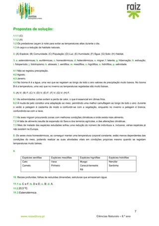 7
www.raizeditora.pt Ciências Naturais – 8.º ano
Propostas de solução:
1.1.1 (C)
1.1.2 (A)
1.2 Os predadores caçam à noite para evitar as temperaturas altas durante o dia.
1.3 A caça e a redução de habitats naturais.
2. (A) Espécie; (B) Comunidade; (C) População; (D) Luz; (E) Humidade; (F) Água; (G) Solo; (H) Habitat.
3. a. estenotérmicas; b. euritérmicas; c. homeotérmicos; d. heterotérmicos; e. migrar; f. latente; g. hibernação; h. estivação;
i. fotoperíodo; j. fototropismo; k. abissais; l. xerófilos; m. mesófilos; n. higrófilos; o. hidrófilos; p. salinidade.
4.1 Não se registou precipitação.
4.2 Agosto.
4.3 Janeiro.
4.4 No bioma A é a água, uma vez que se registam ao longo de todo o ano valores de precipitação muito baixos. No bioma
B é a temperatura, uma vez que no inverno as temperaturas registadas são muito baixas.
5. (A) V; (B) F; (C) V; (D) V; (E) F; (F) V; (G) V; (H) F.
6.1 As extremidades curtas evitam a perda de calor, o que é essencial em climas frios.
6.2 A muda de pelo constitui uma adaptação ao meio, permitindo uma melhor camuflagem ao longo de todo o ano: durante
o verão a pelagem é castanha de modo a confundir-se com a vegetação, enquanto no inverno a pelagem é branca,
confundindo-se com a neve.
7.1 As aves migram procurando zonas com melhores condições climáticas e onde exista mais alimento.
7.2 A falta de alimento resulta da expansão do Sara e dos terrenos agrícolas, e das alterações climáticas.
7.3 Mais de metade das espécies estudadas sofreu uma redução do número de indivíduos e, inclusive, várias espécies já
não existem na Europa.
8. Os seres vivos homeotérmicos, ao conseguir manter uma temperatura corporal constante, estão menos dependentes das
condições do meio, podendo realizar as suas atividades vitais em condições propícias mesmo quando se registam
temperaturas muito baixas.
9.
10. Raízes profundas; folhas de reduzidas dimensões; estruturas que armazenam água.
11.1 a. C e F; b. D e E; c. B; d. A.
11.2 20,0 ºC.
11.3 Estenotérmica.
Espécies xerófilas Espécies mesófilas Espécies higrófilas Espécies hidrófilas
Cato
Camelo
Vaca
Pinheiro
Musgo
Caracol-terrestre
Rã
Nenúfar
Sardinha
 