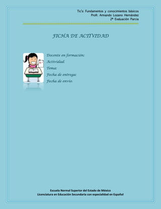 Tic’s: Fundamentos y conocimientos básicos
Profr. Armando Lozano Hernández
2ª Evaluación Parcia

FICHA DE ACTIVIDAD

Docente en formación:
Actividad:
Tema:
Fecha de entrega:
Fecha de envío:

Escuela Normal Superior del Estado de México
Licenciatura en Educación Secundaria con especialidad en Español

 