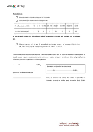 Quota Variável:

            a) Institucionais: 0,01% da receita anual da instituição;

            b) Alojamento (anual em dormidas, no regime BB):


   Nº de Quartos da unidade                  <10      11-50         51-100    101-200    201-250      251-500      501-1000       >1000


   Dormidas Quota variável                     2         6           12         15          25           35            50          100


O valor da quota variável será aplicado sobre o valor das dormidas facturadas pelo associado com exclusão do
IVA


            c) Outras Empresas: 10% do valor da facturação de serviços que venham a ser prestados à Agência (sem
            IVA), até ao limite da quota fixa e para pagamentos em dinheiro ou cheque.




Tomei conhecimento das normas de admissão e dos estatutos e aceito o valor da quota fixa e variável correspondente ao
escalão onde se enquadra este estabelecimento, assim como a lista das vantagens a conceder aos sócios da Agência Regional
de Promoção Turística do Alentejo – Turismo do Alentejo.


----------- de ------------------------------------- de 201_
                                                                             Aprovado em Reunião de Direcção de

                                                                             ------------ de ------------------------------------- de 201_
Assinatura do Representante Legal


-----------------------------------------------------------------            Nota: As propostas de adesão são sujeitas à apreciação da
                                                                             Direcção, tornando-se válidas após aprovação deste Órgão.
 