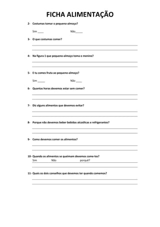 FICHA ALIMENTAÇÃO
2- Costumas tomar o pequeno-almoço?
Sim ____ Não_____
3- O que costumas comer?
4- Na figura 1 que pequeno-almoço toma o menino?
5- E tu comes fruta ao pequeno-almoço?
Sim _____ Não ____
6- Quantas horas devemos estar sem comer?
7- Diz alguns alimentos que devemos evitar?
8- Porque não devemos beber bebidas alcoólicas e refrigerantes?
9- Como devemos comer os alimentos?
10- Quando os alimentos se queimam devemos come-los?
Sim Não porquê?
11- Quais os dois conselhos que devemos ter quando comemos?
 