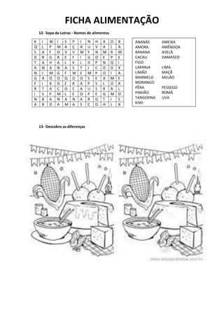 FICHA ALIMENTAÇÃO
12- Sopa de Letras - Nomes de alimentos
13- Descobre as diferenças
K I W I S P I N H A O B
Q L P M A Ç A U V A L A
S A F O V V M Y N M R M
D R G R E F I G O E P E
T A H A L K L G P N Q I
A N A N A S T J C D D X
N J M G F W E M P O I A
G A O O Q D O S E A M E
E I R D E R A P S L O R
R T A C O C A U S R A L
I S P M L E O P E G M O
N B A N A N A R G T I S
A B D A M A S C O H L B
ANANÁS AMEIXA
AMORA AMÊNDOA
BANANA AVELÃ
CACAU DAMASCO
FIGO
LARANJA LIMA
LIMÃO MAÇÃ
MARMELO MELÃO
MORANGO
PÊRA PESSEGO
PINHÃO ROMÃ
TANGERINA UVA
KIWI
 