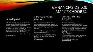 GANANCIAS DE LOS
AMPLIFICADORES.
En un Opamp:
Está determinada por una resistencia de
retroalimentación que alimenta parte de
la señal amplificada de la salida a la
entrada invertida. Esto reduce la amplitud
de la señal de salida, y con ello la
ganancia. Mientras mas pequeña es esta
resistencia menor será la ganancia.
La ganancia es independiente del voltaje
de alimentación.
Ganancia de Lazo
Abierto:
Esta ganancia es aquella que tiene
el amplificador operacional cuando no
existe ningún camino de realimentación
entre la salida y alguna de las dos
entradas.
En un amplificador operacional ideal,
esta ganancia es infinita.
La ganancia del amplificador en lazo
abierto está dada por la siguiente
fórmula:
AV = Vsal/Vent
Ganancia de Lazo
Cerrado:
Para poder controlar
la ganancia de tensión que tiene
un amplificador operacional, se le provee
de una realimentación negativa, que hará
que este circuito sea mucho más estable.
La ganancia es dada por la siguiente
fórmula:
AV = - Vo / Vin.
El signo menos indica que la señal en la
salida será la opuesta a la entrada
Es conocida también como
Realimentacion.
 