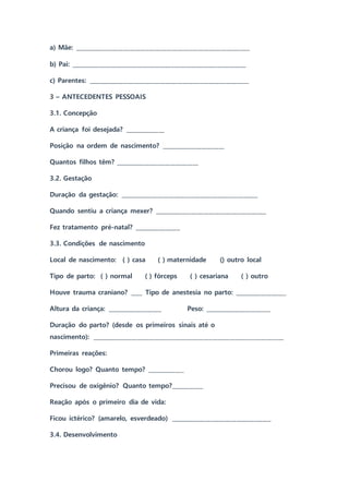 a) Mãe: _____________________________________________________________
b) Pai: _____________________________________________________________
c) Parentes: ________________________________________________________
3 – ANTECEDENTES PESSOAIS
3.1. Concepção
A criança foi desejada? ______________
Posição na ordem de nascimento? ______________________
Quantos filhos têm? _____________________________
3.2. Gestação
Duração da gestação: ________________________________________________
Quando sentiu a criança mexer? _______________________________________
Fez tratamento pré-natal? ________________
3.3. Condições de nascimento
Local de nascimento: ( ) casa ( ) maternidade () outro local
Tipo de parto: ( ) normal ( ) fórceps ( ) cesariana ( ) outro
Houve trauma craniano? ____ Tipo de anestesia no parto: __________________
Altura da criança: ___________________ Peso: _______________________
Duração do parto? (desde os primeiros sinais até o
nascimento): ___________________________________________________________________
Primeiras reações:
Chorou logo? Quanto tempo? _____________
Precisou de oxigênio? Quanto tempo?___________
Reação após o primeiro dia de vida:
Ficou ictérico? (amarelo, esverdeado) ___________________________________
3.4. Desenvolvimento
 