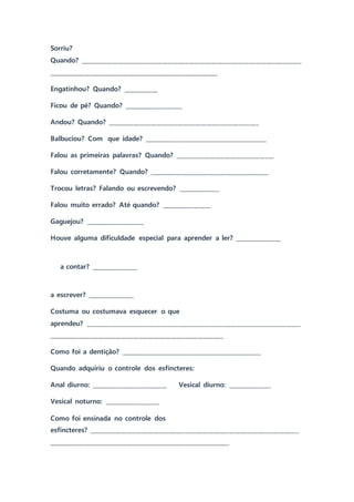 Sorriu?
Quando? ____________________________________________________________________________
__________________________________________________________
Engatinhou? Quando? ____________
Ficou de pé? Quando? ____________________
Andou? Quando? ____________________________________________________
Balbuciou? Com que idade? __________________________________________
Falou as primeiras palavras? Quando? __________________________________
Falou corretamente? Quando? _________________________________________
Trocou letras? Falando ou escrevendo? ______________
Falou muito errado? Até quando? _________________
Gaguejou? ____________________
Houve alguma dificuldade especial para aprender a ler? ________________
a contar? ________________
a escrever? ________________
Costuma ou costumava esquecer o que
aprendeu? __________________________________________________________________________
____________________________________________________________
Como foi a dentição? ________________________________________________
Quando adquiriu o controle dos esfíncteres:
Anal diurno: __________________________ Vesical diurno: _______________
Vesical noturno: ___________________
Como foi ensinada no controle dos
esfíncteres? ________________________________________________________________________
______________________________________________________________
 