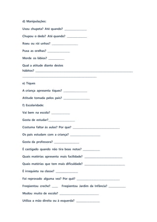 d) Manipulações:
Usou chupeta? Até quando? __________________
Chupou o dedo? Até quando? ________________
Roeu ou rói unhas? _____________________
Puxa as orelhas? __________________
Morde os lábios? _____________
Qual a atitude diante destes
hábitos? ____________________________________________________________________________
__________________________________________________________
e) Tiques
A criança apresenta tiques? ___________________
Atitude tomada pelos pais? _____________________
f) Escolaridade:
Vai bem na escola? _______________
Gosta de estudar?_____________________
Costuma faltar às aulas? Por que? _____________________________________
Os pais estudam com a criança? ________________________
Gosta da professora? ____________________
É castigado quando não tira boas notas? ______________
Quais matérias apresenta mais facilidade? ______________________________
Quais matérias que tem mais dificuldade? ________________________________
É irrequieta na classe? __________________
Foi reprovado alguma vez? Por quê? __________________________________
Freqüentou creche? _____ Freqüentou Jardim da Infância? ______________
Mudou muito de escola? _______________________________
Utiliza a mão direita ou à esquerda? ___________________
 