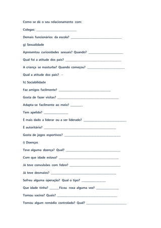 Como se dá o seu relacionamento com:
Colegas: _______________________________
Demais funcionários da escola? _______________________________________
g) Sexualidade
Apresentou curiosidades sexuais? Quando? ___________________________
Qual foi a atitude dos pais? ___________________________________________
A criança se masturba? Quando começou? _____________________________
Qual a atitude dos pais? –
h) Sociabilidade
Faz amigos facilmente? ________________________________________
Gosta de fazer visitas? _______________________________________________
Adapta-se facilmente ao meio? __________
Tem apelido? ___________________
É mais dado a liderar ou a ser liderado? _________________________________
É autoritário? _______________________________________________________
Gosta de jogos esportivos? ___________________________________________
i) Doenças
Teve alguma doença? Qual? __________________________________________
Com que idade estava? ______________________________________________
Já teve convulsões com febre? _______________________________________
Já teve desmaios? __________________________________________________
Sofreu alguma operação? Qual o tipo? ___________________
Que idade tinha? ________Ficou roxa alguma vez? __________________
Tomou vacina? Quais? ______________________________________________
Tomou algum remédio controlado? Qual? _______________________________
 