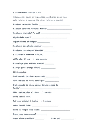 4 – ANTECEDENTES FAMILIARES
(Estas questões devem ser respondidas considerando-se pai, mãe,
avós maternos e paternos, tios, primos maternos e paternos)
Há algum nervoso na família? _________________________________________
Há algum deficiente mental na família? _________________________________
Há alguém internado? Por quê? _______________________________________
Alguém bebe muito? ________________________________________________
Alguém viciado em drogas? _________________
Há alguém com alergia ou asma? _______________
Há alguém com ataques? Que tipo? _________________
5 – AMBIENTE FAMILIAR E SOCIAL
a) Moradia: ( ) casa ( ) apartamento
Há um lugar para a criança estudar? _____________
Há lugar para a criança brincar? ____________________
b) interrelações:
Qual a relação da criança com a mãe? __________________
Qual a relação da criança com o pai? ___________________
Qual a relação da criança com as demais pessoas da
família? ___________________________________________________________________
Mãe, como se julga? ( ) calma ( ) nervosa
Como trata os filhos?
Pai, como se julga? ( ) calmo ( ) nervoso
Como trata os filhos? ___________________________________
Como é a relação entre o casal? _______________________________________
Quem cuida dessa criança? ______________
Quem a leva ao médico? _____________ E à escola? __________________
 