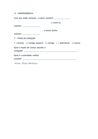 6 – INDEPENDÊNCIA
Com que idade começou: a comer sozinha?_____________________
a vestir-se
sozinha? _______________________
a tomar banho
sozinha? _______________________
7 – TIPOS DE PUNIÇÃO
( ) sermão ( ) castigo corporal ( ) castigo ( ) abstinência ( ) outros
Qual a reação da criança quando é
castigada? ___________________________________________________________________
Qual é a autoridade melhor
acatada? ___________________________________________________________________
Autora -Soraya Mendonça
 