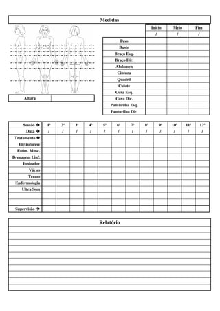 Medidas 
Altura 
Início Meio Fim 
/ / / 
Peso 
Busto 
Braço Esq. 
Braço Dir. 
Abdomen 
Cintura 
Quadril 
Culote 
Coxa Esq. 
Coxa Dir. 
Panturilha Esq. 
Panturilha Dir. 
Sessão  1ª 2ª 3ª 4ª 5ª 6ª 7ª 8ª 9ª 10ª 11ª 12ª 
Data  / / / / / / / / / / / / 
Tratamento  
Eletroforese 
Estim. Musc. 
Drenagem Linf. 
Ionizador 
Vácuo 
Termo 
Endermologia 
Ultra Som 
Supervisão  
Relatório 

