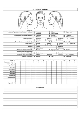 Avaliação da Pele




                                     Presença de:
      Manchas Pigmentares relacionadas à melanina               !   Acromia                   !   Efélides                !     Hipocromia
                                                                !   Cloasma                   !   Hipercromia
                   Manchas por alterações vasculares            !   Angioma                   !   Eritema                 !     Petéquias
                                                                !   Cianose                   !   Hematoma                !     Teleangectasias
                                      Formações sólidas         !   Ceratose            !   Pápulas         !   Comedão           !    Necrose
                                                                !   Nódulos             !   Verrugas        !   Millium
                        Formações com conteúdo liquido          !   Bolha                     ! Pústula              !          Vesícula
                                        Lesões de pele          !   Crosta              !   Escara         ! Fissura              ! Ulceração
                                                                !   Escama              !   Escoriação     ! Fístula
                                                Sequelas        !   Atrofia                               ! Cicatriz
                                                   Pelos        !   Hipertricose                          ! Hirsutismo
                           Alterações da Queratinização         !   Eczema                    !   Hiperqueratose     !          Psoríase
                           Classificação do tipo cutâneo
                                   Quanto à Hidratação          !   Desidratada                             !   Normal
                           Quanto ao grau de oleosidade         !   Alípica             !   Lipídica        !   Normal          ! Seborreica
                                     Quanto à espessura         !   Espessa                   ! Fina                      !     Muito fina


           Sessão #         1ª       2ª        3ª          4ª          5ª          6ª        7ª        8ª       9ª        10ª         11ª        12ª
Tratamento$ Data #          /         /        /           /           /           /          /        /        /          /           /          /
     Alta Frequência
        Desencruste
          Ionizador
        Eletrolifting
           Eletrólise
        Vaporizador
        Eletrosucção
     Microcorrentes




      Supervisão #



                                                                    Relatório
 