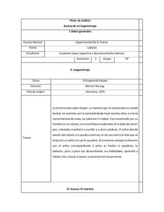 Ficha de análisis
Escena de un largometraje
I. Datos generales
Escuela Normal Experimental De El Fuerte
Fecha 1/03/16
Estudiante Escalante López Jaqueline y Quintana Nuñez Daniela
Semestre: 2 Grupo: “B”
II. Largometraje
Título: El Enigma de Kaspar
Director: Werner Herzog.
País de origen: Alemania. 1975
Trama:
La historia trata sobre Kaspar, un hombre que se encontrabaen estado
bestial, sin contacto con la sociedad desde hace muchos años, no tenía
conocimientos de nada, no sabía leer ni hablar. Fue encontrado por un
hombre en un sótano, se encontrabaencadenado, él le daba de comer
pan, intentaba enseñarlo a escribir y a decir palabras. El señor decide
sacarlo del sótano y lo ayudo a caminar, le da una nota y le dice que se
dirija con un señor el cual lo ayudaría. Al encontrar a Kaspar lo llevaron
con el señor correspondiente y entre su familia lo ayudaron, lo
bañaron, poco a poco fue desarrollando sus habilidades, aprendió a
hablar,leer,atocar el piano,a socializarconlaspersonas.
III. Escena: El maestro
 