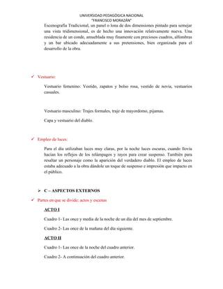 UNIVERSIDAD PEDAGÓGICA NACIONAL
                                 “FRANCISCO MORAZÁN”
       Escenografía Tradicional, un panel o lona de dos dimensiones pintado para semejar
       una vista tridimensional, es de hecho una innovación relativamente nueva. Una
       residencia de un conde, amueblada muy finamente con preciosos cuadros, alfombras
       y un bar ubicado adecuadamente a sus pretensiones, bien organizada para el
       desarrollo de la obra.




 Vestuario:

       Vestuario femenino: Vestido, zapatos y bolso rosa, vestido de novia, vestuarios
       casuales.



       Vestuario masculino: Trajes formales, traje de mayordomo, pijamas.

       Capa y vestuario del diablo.



 Empleo de luces:

       Para el día utilizaban luces muy claras, por la noche luces oscuras, cuando llovía
       hacían los reflejos de los relámpagos y rayos para crear suspenso. También para
       resaltar un personaje como la aparición del verdadero diablo. El empleo de luces
       estaba adecuado a la obra dándole un toque de suspenso e impresión que impacto en
       el público.



    C – ASPECTOS EXTERNOS

 Partes en que se divide: actos y escenas

       ACTO I

       Cuadro 1- Las once y media de la noche de un día del mes de septiembre.

       Cuadro 2- Las once de la mañana del día siguiente.

       ACTO II

       Cuadro 1- Las once de la noche del cuadro anterior.

       Cuadro 2- A continuación del cuadro anterior.
 