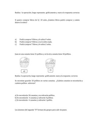 Realiza la operación, luego representa gráficamente y marca la respuesta correcta:
Si quiere comprar libros de S/. 10 soles ¿Cuántos libros podrá comprar y cuánto
dinero le sobra?
a) Podrá comprar 9 libros y le sobra 9 soles.
b) Podrá comprar 9 libros y no le sobra nada.
c) Podrá comprar 7 libros y le sobra 2 soles.
Juan en una canasta tiene 21 pollitos y en la otra canasta tiene 44 pollitos.
Realiza la operación, luego representa gráficamente .marca la respuesta correcta:
Se necesitan guardar 10 pollitos en varias canastas. ¿Cuántas canastas se necesitarán y
cuántos pollitos sobraran?
a) Se necesitarán 34 canastas y no sobrarán pollitos.
b) Se necesitarán 3 canastas y sobrarán 4 pollitos.
c) Se necesitarán 4 canastas y sobrarán 1 pollito.
Los alumnos del segundo “D” forman dos grupos para salir de paseo.
45
23
 