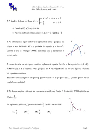 Ficha de Apoio ao Estudo da Matemática A – 11º ano
Tema: Ficha de apoio ao 4.º teste
Ficha Estruturada pela Professora Ana Paula Lopes Pág.2
5. A função g definida em por
2
x
a) Calcule e .
b) Resolva analiticamente as condições e
6. No referencial da figura ao lado está representada a reta r que passa na
origem e tem inclinação 45º e a parábola de equação .
Calcule a área do triângulo [OAB] admitindo que o referencial é
ortonormado.
7. Num referencial o.n. do espaço, considere o plano α de equação e o ponto A .
a) Mostre que e defina a reta r que passa em A e é perpendicular a α por uma equação vetorial e
por equações cartesianas.
b) Escreva uma equação de um plano β perpendicular a α e que passe em A. Quantos planos há nas
condições pretendidas?
8. Na figura seguinte está parte da representação gráfica da função f, de domínio definida por
x3
1
.
P é o ponto do gráfico de f que tem ordenada
4
3
. Qual é a abcissa de P?
(A)
9
4
(B)
3
2
(C)
4
9
(D)
2
3
 