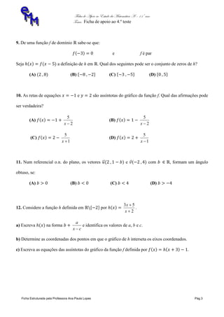 Ficha de Apoio ao Estudo da Matemática A – 11º ano
Tema: Ficha de apoio ao 4.º teste
Ficha Estruturada pela Professora Ana Paula Lopes Pág.3
9. De uma função f de domínio sabe-se que:
e f é par
Seja a definição de h em . Qual dos seguintes pode ser o conjunto de zeros de h?
(A) (B) (C) (D)
10. As retas de equações e são assíntotas do gráfico da função f. Qual das afirmações pode
ser verdadeira?
(A)
2
5
x
(B)
2
5
x
(C)
1
5
x
(D)
1
5
x
11. Num referencial o.n. do plano, os vetores e com , formam um ângulo
obtuso, se:
(A) (B) (C) (D)
12. Considere a função h definida em por
2
53


x
x
.
a) Escreva na forma
cx
a

e identifica os valores de a, b e c.
b) Determine as coordenadas dos pontos em que o gráfico de h interseta os eixos coordenados.
c) Escreva as equações das assíntotas do gráfico da função f definida por .
 