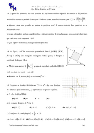 Ficha de Apoio ao Estudo da Matemática A – 11º ano
Tema: Ficha de apoio ao 4.º teste
Ficha Estruturada pela Professora Ana Paula Lopes Pág.4
13. O preço de produção de cada prancha de surf numa oficina depende do número x de pranchas
produzidas num certo período de tempo e é dado em euros, aproximadamente, por
14
500500


x
x
.
a) Quanto custa uma prancha se apenas se produzir uma? E quanto custam duas pranchas se se
produzirem seis?
b) Use a calculadora gráfica para identificar o número mínimo de pranchas que é necessário produzir para
que cada uma custe menos de 130 €.
c) Qual o preço mínimo de produção de uma prancha?
14. Na figura, [ABCD] temos um quadrado de lado 1, [AHB], [BGC],
[CFD] e [DEA] são triângulos retângulos todos iguais; x designa a
amplitude do ângulo HBA.
a) Mostre que, para
4

, a área da superfície colorida [EFGH]
pode ser dada por .
b) Resolva, em , a equação .
15. Considere a função f definida por com domínio
e a função g de domínio representada no gráfico seguinte.
a) O valor de é:
(A) (B) 0 (C) 4 (D) 8
b) O conjunto de zeros de é:
(A) (B) (C) (D)
c) O conjunto da condição
5
1
é:
(A) (B) (C) (D)
 