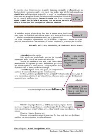 No presente estudo limitar-nos-emos às acções humanas conscientes e voluntárias, às que
daqui em diante chamaremos acções (sem mais). Uma acção é uma interferência consciente e
voluntária de um homem ou de uma mulher (o agente) no normal decurso das
coisas, que sem a sua interferência haveriam seguido um caminho distinto do
que por causa da acção seguiram. Uma acção consta, pois, de um evento que ACÇÃO
sucede graças à interferência de um agente e de um agente que tinha a HUMANA
intenção de interferir para conseguir que tal evento sucedesse."

   MOSTERÍN, Jesús (1987). Racionalidad y Acción Humana. Madrid: Alianza, pp. 141-142.



A intenção é sempre a intenção de fazer algo, é sempre activa, implica uma
certa tensão em direcção à realização de uma acção, à produção de um evento. INTENÇÃO
(…) Enfim, as minhas intenções são as ideias que eu quero realizar.
Por vezes, contrapõe-se ingenuamente a acção às ideias. E supõe-se o “homem de acção”
parco em palavras e ideias. Mas não há acção humana sem intenção, e as intenções são ideias.

                    MOSTERÍN, Jesús (1987). Racionalidad y Acción Humana. Madrid: Alianza




        A decisão determina a acção.                               Decisão – é uma escolha
        Entre as diversas possibilidades que nos são colocadas
                                                                   que      implica      uma
para a nossa acção, a opção por uma delas é primordial.
        Através da comparação dos prós e dos contra dessas preferência.              Designa
possibilidades, nós optamos por uma, decidimo-nos por aquela       categoricamente a acção
que melhor responde ao nosso projecto. Ao optar por essa acção a realizar.
rejeitamos todas as outras possibilidades de agir.
        A decisão implica, assim, uma aposta, um compromisso e a
aceitação de todos os resultados que daí possam decorrer.
        No fundo, diríamos que decidir é criar. Ao decidir realizamos algo de nosso, algo de
novo na realidade, alterámo-la por nós próprios, pela nossa acção. Ao agir decididamente
assumimo-nos e escolhemo-nos.
                                                                                  Adaptado


                                                                          Deliberação - análise
                 A decisão é sempre fruto de uma deliberação              dos motivos que nos
                                                                          leva a agir desta ou
                                                                          daquela maneira.




       O motivo é o porquê da acção. O motivo responde ao porquê, a decisão          Motivo
responde à pergunta quê, que fazemos, identifica a acção. Na filosofia da acção o
motivo é consciente ou susceptível de o ser. (…) dizer o motivo ou a causa da acção é dizer o
mesmo.
       O motivo é o motor do nosso agir.
       O mesmo motivo pode originar várias acções. Ter fome pode fazer-nos decidir por
cozinhar, ir a uma restaurante ou roubar alimentos.




Texto de apoio – A rede conceptual da acção
                                           Professora Júlia Martins | Novembro 2010
 