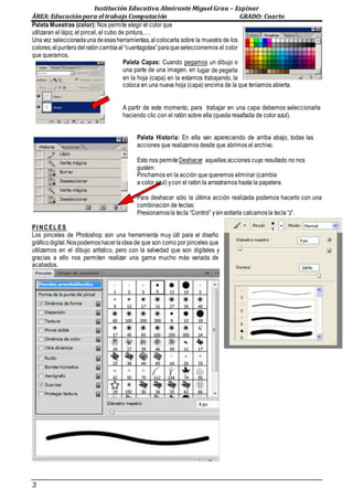Institución Educativa Almirante Miguel Grau – Espinar
ÁREA: Educaciónpara el trabajo Computación GRADO: Cuarto
3
Paleta Muestras (color): Nos permite elegir el color que
utilizaran el lápiz, el pincel, el cubo de pintura,….
Unavez seleccionadaunadeesasherramientas,al colocarla sobre la muestra de los
colores,el punterodel ratóncambiaal “cuentagotas”paraqueseleccionemos el color
que queramos.
Paleta Capas: Cuando pegamos un dibujo o
una parte de una imagen, en lugar de pegarla
en la hoja (capa) en la estamos trabajando, la
coloca en una nueva hoja (capa) encima de la que teníamos abierta.
A partir de este momento, para trabajar en una capa debemos seleccionarla
haciendo clic con el ratón sobre ella (queda resaltada de color azul).
Paleta Historia: En ella van apareciendo de arriba abajo, todas las
acciones que realizamos desde que abrimos el archivo.
Esto nos permiteDeshacer aquellas acciones cuyo resultado no nos
gusten:
Pinchamos en la acción que queremos eliminar (cambia
a color azul) ycon el ratón la arrastramos hasta la papelera.
Para deshacer sólo la última acción realizada podemos hacerlo con una
combinación de teclas:
Presionamosla tecla “Control” ysinsoltarla calcamosla tecla“z”.
PI NCEL ES
Los pinceles de Photoshop son una herramienta muy útil para el diseño
gráficodigital.Nospodemoshacerlaidea de que son como por pinceles que
utilizamos en el dibujo artístico, pero con la salvedad que son digitales y
gracias a ello nos permiten realizar una gama mucho más variada de
acabados.
 