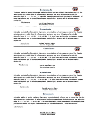 Estimado padre de familia mediante el presente comunicado se le informa que su menor hija ha sido
seleccionada para recibir clases de reforzamiento la mismas que serán del siguiente horario. Dia
Miércoles hora de 11.15 a 12.00 y 12.0 a 12.45. Es de suma importancia contar con su apoyo para así
poder lograr juntos que su menor hija mejore sus aprendizajes y se sienta feliz de asistir a nuestra
Institución
Atentamente
_ _ _ _ _ _ _ _ _ _ _ _ _ _ _ _ _ _ _ _ _ _ _ _ _ _ _____________________________________________
Estimado padre de familia mediante el presente comunicado se le informa que su menor hija ha sido
seleccionada para recibir clases de reforzamiento la mismas que serán del siguiente horario. Dia
Miércoles hora de 11.15 a 12.00 y 12.00 a 12.45. Es de suma importancia contar con su apoyo para así
poder lograr juntos que su menor hija mejore sus aprendizajes y se sienta feliz de asistir a nuestra
Institución
Atentamente
_____________________________________________________________________________________
Estimado padre de familia mediante el presente comunicado se le informa que su menor hija ha sido
seleccionada para recibir clases de reforzamiento la mismas que serán del siguiente horario. Dia
Miércoles hora de 11.15 a 12.00 y 12.00 a 12.45. Es de suma importancia contar con su apoyo para así
poder lograr juntos que su menor hija mejore sus aprendizajes y se sienta feliz de asistir a nuestra
Institución
Atentamente
________________________________________________________________________________________
Estimado padre de familia mediante el presente comunicado se le informa que su menor hija ha sido
seleccionada para recibir clases de reforzamiento la mismas que serán del siguiente horario. Dia
Miércoles hora de 11.15 a 12.00 y 12.00 a 12.45. Es de suma importancia contar con su apoyo para así
poder lograr juntos que su menor hija mejore sus aprendizajes y se sienta feliz de asistir a nuestra
Institución
Atentamente
______________________________________________________________________________________
Estimado padre de familia mediante el presente comunicado se le informa que su menor hija ha sido
seleccionada para recibir clases de reforzamiento la mismas que serán del siguiente horario. Dia Miércoles
hora de 11.15 a 12.00 y 12.00 a 12.45. Es de suma importancia contar con su apoyo para así poder lograr
juntos que su menor hija mejore sus aprendizajes y se sienta feliz de asistir a nuestra Institución.
Atentamente
 