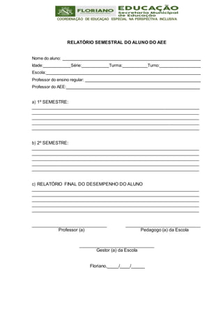 COORDENAÇÃO DE EDUCAÇAO ESPECIAL NA PERSPECTIVA INCLUSIVA
RELATÓRIO SEMESTRAL DO ALUNO DO AEE
Nome do aluno:
Idade: Série: Turma: Turno:
Escola:
Professor do ensino regular:
Professor do AEE:
a) 1º SEMESTRE:
b) 2º SEMESTRE:
c) RELATÓRIO FINAL DO DESEMPENHO DO ALUNO
Professor (a) Pedagogo (a) da Escola
Gestor (a) da Escola
Floriano, / /
 