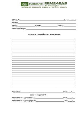 COORDENAÇÃO DE EDUCAÇAO ESPECIAL NA PERSPECTIVA INCLUSIVA
ESCOLA: DATA / /
ALUNO:
SÉRIE: TURMA: TURNO:
PROFESSOR (A):
FICHA DE OCORRÊNCIA / REGISTROS
Assinatura: Data: / /
(pais ou responsável)
Assinatura do (a) professor (a): Data: / /
Assinatura do (a) pedagogo (a): Data: / /
 