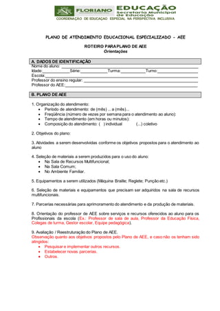 COORDENAÇÃO DE EDUCAÇAO ESPECIAL NA PERSPECTIVA INCLUSIVA
A. DADOS DE IDENTIFICAÇÃO
B. PLANO DE AEE
PLANO DE ATENDIMENTO EDUCACIONAL ESPECIALIZADO - AEE
ROTEIRO PARAPLANO DE AEE
Orientações
Nome do aluno:
Idade: Série: Turma: Turno:
Escola:
Professor do ensino regular:
Professor do AEE:
1. Organização do atendimento:
 Período de atendimento: de (mês) ... a (mês)...
 Freqüência (número de vezes por semana para o atendimento ao aluno):
 Tempo de atendimento (em horas ou minutos):
 Composição do atendimento: ( ) individual (...) coletivo
2. Objetivos do plano:
3. Atividades a serem desenvolvidas conforme os objetivos propostos para o atendimento ao
aluno
4. Seleção de materiais a serem produzidos para o uso do aluno:
 Na Sala de Recursos Multifuncional;
 Na Sala Comum;
 No Ambiente Familiar.
5. Equipamentos a serem utilizados (Máquina Braille; Reglete; Punção etc.)
6. Seleção de materiais e equipamentos que precisam ser adquiridos na sala de recursos
multifuncionais.
7. Parcerias necessárias para aprimoramento do atendimento e da produção de materiais.
8. Orientação do professor de AEE sobre serviços e recursos oferecidos ao aluno para os
Profissionais da escola (Ex.: Professor de sala de aula, Professor da Educação Física,
Colegas de turma, Gestor escolar, Equipe pedagógica).
9. Avaliação / Reestruturação do Plano de AEE.
Observação quanto aos objetivos propostos pelo Plano de AEE, e caso não os tenham sido
atingidos:
 Pesquisar e implementar outros recursos.
 Estabelecer novas parcerias.
 Outros.
 