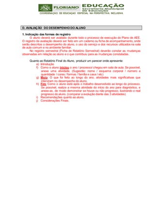 COORDENAÇÃO DE EDUCAÇAO ESPECIAL NA PERSPECTIVA INCLUSIVA
1. Indicação das formas de registro
O aluno deverá ser avaliado durante todo o processo de execução do Plano de AEE.
O registro da avaliação deverá ser feito em um caderno ou ficha de acompanhamento, onde
serão descritos o desempenho do aluno, o uso do serviço e dos recursos utilizados na sala
de aula comum e no ambiente familiar.
No registro semestral (Ficha de Relatório Semestral) deverão constar as mudanças
observadas em relação ao aluno e o que contribuiu para as mudanças constatadas.
Quanto ao Relatório Final do Aluno, produzir um parecer onde apresente:
e) Introdução
f) Como o aluno iniciou o ano / processo/ chegou em sala de aula. Se possível,
anexe uma atividade. (Sugestão: nome / esquema corporal / número e
quantidade / cores / formas / família e casa / etc)
g) Meio: O que foi feito ao longo do ano, atividades mais significativas que
interviram no desempenho do aluno.
h) Fim: Como o aluno está após o trabalho desenvolvido ao longo do processo.
Se possível, realize a mesma atividade do início do ano para diagnóstico, e
anexe-as, de modo demonstrar se houve ou não progresso, ilustrando o real
progresso do aluno. (comparar a evolução diante das 3 atividades)
i) Recomendações quanto ao aluno.
j) Considerações Finais.
D. AVALIAÇÃO DO DESEMPENHO DO ALUNO
 
